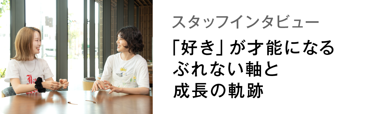 スタッフインタビュー 「好き」が才能になるぶれない軸と成長の軌跡